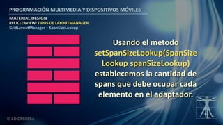PROGRAMACIÓN MULTIMEDIA Y DISPOSITIVOS MÓVILES
MATERIAL DESIGN
© J.D.CABRERA
RECICLERVIEW: TIPOS DE LAYOUTMANAGER
GridLayoutManager + SpanSizeLookup
Usando el metodo
setSpanSizeLookup(SpanSize
Lookup spanSizeLookup)
establecemos la cantidad de
spans que debe ocupar cada
elemento en el adaptador.
 