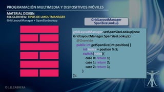 PROGRAMACIÓN MULTIMEDIA Y DISPOSITIVOS MÓVILES
MATERIAL DESIGN
© J.D.CABRERA
RECICLERVIEW: TIPOS DE LAYOUTMANAGER
GridLayoutManager + SpanSizeLookup
gridLayoutManager.setSpanSizeLookup(new
GridLayoutManager.SpanSizeLookup()
@Override
public int getSpanSize(int position) {
int index = postion % 5;
switch(index){
case 0: return 1;
case 1: return 2;
case 2: return 1;
}
});
GridLayoutManager
SpanSizeLookup
 