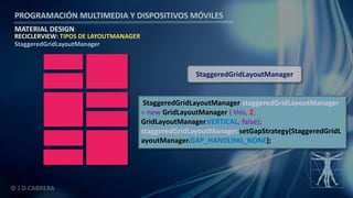 PROGRAMACIÓN MULTIMEDIA Y DISPOSITIVOS MÓVILES
MATERIAL DESIGN
© J.D.CABRERA
RECICLERVIEW: TIPOS DE LAYOUTMANAGER
StaggeredGridLayoutManager
StaggeredGridLayoutManager staggeredGridLayoutManager
= new GridLayoutManager ( this, 2,
GridLayoutManager.VERTICAL, false);
staggeredGridLayoutManager.setGapStrategy(StaggeredGridL
ayoutManager.GAP_HANDLING_NONE);
StaggeredGridLayoutManager
 