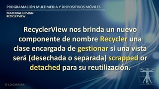 PROGRAMACIÓN MULTIMEDIA Y DISPOSITIVOS MÓVILES
MATERIAL DESIGN
© J.D.CABRERA
RECICLERVIEW
RecyclerView nos brinda un nuevo
componente de nombre Recycler una
clase encargada de gestionar si una vista
será (desechada o separada) scrapped or
detached para su reutilización.
 