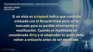 PROGRAMACIÓN MULTIMEDIA Y DISPOSITIVOS MÓVILES
MATERIAL DESIGN
© J.D.CABRERA
RECICLERVIEW
Si un vista es scrapped indica que continúa
enlazada con el RecyclerView pero se ha
marcado para su posible eliminación o
reutilización. Cuando es reutilizada es
considerada dirty y el adaptador es quien debe
volver a enlazarla antes de ser mostrada.
 