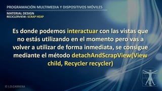 PROGRAMACIÓN MULTIMEDIA Y DISPOSITIVOS MÓVILES
MATERIAL DESIGN
© J.D.CABRERA
RECICLERVIEW: SCRAP HEAP
Es donde podemos interactuar con las vistas que
no estás utilizando en el momento pero vas a
volver a utilizar de forma inmediata, se consigue
mediante el método detachAndScrapView(View
child, Recycler recycler)
 