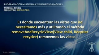 PROGRAMACIÓN MULTIMEDIA Y DISPOSITIVOS MÓVILES
MATERIAL DESIGN
© J.D.CABRERA
RECICLERVIEW: RECYCLER POOL
Es donde encuentran las vistas que no
necesitamos más y utilizando el método
removeAndRecycleView(View child, Recycler
recycler) removemos las vistas.
 