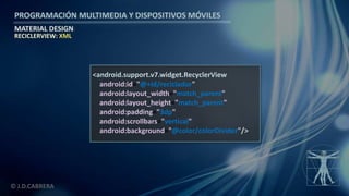 PROGRAMACIÓN MULTIMEDIA Y DISPOSITIVOS MÓVILES
MATERIAL DESIGN
© J.D.CABRERA
RECICLERVIEW: XML
<android.support.v7.widget.RecyclerView
android:id="@+id/reciclador"
android:layout_width="match_parent"
android:layout_height="match_parent"
android:padding="3dp"
android:scrollbars="vertical"
android:background="@color/colorDivider"/>
 