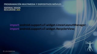 PROGRAMACIÓN MULTIMEDIA Y DISPOSITIVOS MÓVILES
MATERIAL DESIGN
© J.D.CABRERA
RECICLERVIEW: JAVA
import android.support.v7.widget.LinearLayoutManager;
import android.support.v7.widget.RecyclerView;
 