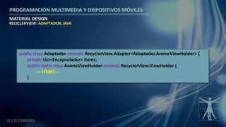 PROGRAMACIÓN MULTIMEDIA Y DISPOSITIVOS MÓVILES
MATERIAL DESIGN
© J.D.CABRERA
RECICLERVIEW: ADAPTADOR.JAVA
public class Adaptador extends RecyclerView.Adapter<Adaptador.AnimeViewHolder> {
private List<Encapsulador> items;
public static class AnimeViewHolder extends RecyclerView.ViewHolder {
--- ITEMS---
}
 