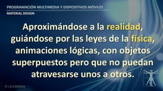 PROGRAMACIÓN MULTIMEDIA Y DISPOSITIVOS MÓVILES
MATERIAL DESIGN
© J.D.CABRERA
Aproximándose a la realidad,
guiándose por las leyes de la física,
animaciones lógicas, con objetos
superpuestos pero que no puedan
atravesarse unos a otros.
 