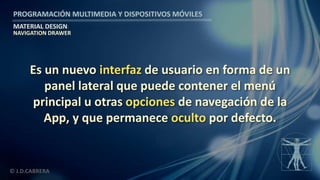 PROGRAMACIÓN MULTIMEDIA Y DISPOSITIVOS MÓVILES
MATERIAL DESIGN
© J.D.CABRERA
NAVIGATION DRAWER
Es un nuevo interfaz de usuario en forma de un
panel lateral que puede contener el menú
principal u otras opciones de navegación de la
App, y que permanece oculto por defecto.
 