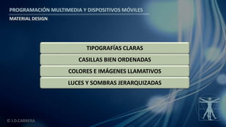 PROGRAMACIÓN MULTIMEDIA Y DISPOSITIVOS MÓVILES
MATERIAL DESIGN
© J.D.CABRERA
CASILLAS BIEN ORDENADAS
COLORES E IMÁGENES LLAMATIVOS
TIPOGRAFÍAS CLARAS
LUCES Y SOMBRAS JERARQUIZADAS
 