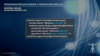 PROGRAMACIÓN MULTIMEDIA Y DISPOSITIVOS MÓVILES
MATERIAL DESIGN
© J.D.CABRERA
NAVIGATION DRAWER: XML
<android.support.v4.widget.DrawerLayout
<include layout="@layout/contenido" />
<android.support.design.widget.NavigationView
android:id="@+id/navigation“
app:headerLayout="@layout/cabecera"
app:menu="@menu/menu_navegacion" />
</android.support.v4.widget.DrawerLayout>
 