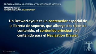 PROGRAMACIÓN MULTIMEDIA Y DISPOSITIVOS MÓVILES
MATERIAL DESIGN
© J.D.CABRERA
NAVIGATION DRAWER: DRAWERLAYOUT
Un DrawerLayout es un contenedor especial de
la librería de soporte, que alberga dos tipos de
contenido, el contenido principal y el
contenido para el Navigation Drawer.
 