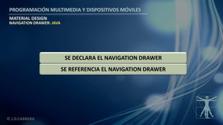 PROGRAMACIÓN MULTIMEDIA Y DISPOSITIVOS MÓVILES
MATERIAL DESIGN
© J.D.CABRERA
NAVIGATION DRAWER: JAVA
SE REFERENCIA EL NAVIGATION DRAWER
SE DECLARA EL NAVIGATION DRAWER
 
