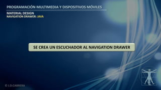 PROGRAMACIÓN MULTIMEDIA Y DISPOSITIVOS MÓVILES
MATERIAL DESIGN
© J.D.CABRERA
NAVIGATION DRAWER: JAVA
SE CREA UN ESCUCHADOR AL NAVIGATION DRAWER
 