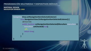 PROGRAMACIÓN MULTIMEDIA Y DISPOSITIVOS MÓVILES
MATERIAL DESIGN
© J.D.CABRERA
NAVIGATION DRAWER: JAVA
navigationView.setNavigationItemSelectedListener(
new NavigationView.OnNavigationItemSelectedListener() {
@Override
public boolean onNavigationItemSelected(MenuItem menuItem) {
menuItem.setChecked(true);
..//..
return true;
}
}
);
 