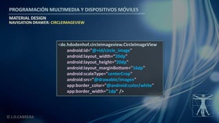 PROGRAMACIÓN MULTIMEDIA Y DISPOSITIVOS MÓVILES
MATERIAL DESIGN
© J.D.CABRERA
NAVIGATION DRAWER: CIRCLEIMAGEVIEW
<de.hdodenhof.circleimageview.CircleImageView
android:id="@+id/circle_image"
android:layout_width=“20dp"
android:layout_height=“20dp"
android:layout_marginBottom="16dp"
android:scaleType="centerCrop"
android:src="@drawable/imagen"
app:border_color="@android:color/white"
app:border_width="1dp" />
 