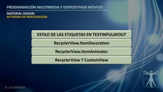 PROGRAMACIÓN MULTIMEDIA Y DISPOSITIVOS MÓVILES
MATERIAL DESIGN
© J.D.CABRERA
RecyclerView Y CustomView
RecyclerView.ItemAnimator
RecyclerView.ItemDecoration
ACTIVIDAD DE INVESTIGACIÓN
ESTILO DE LAS ETIQUETAS EN TEXTINPULAYOUT
 