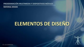 PROGRAMACIÓN MULTIMEDIA Y DISPOSITIVOS MÓVILES
MATERIAL DESIGN
© J.D.CABRERA
ELEMENTOS DE DISEÑO
 