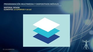 PROGRAMACIÓN MULTIMEDIA Y DISPOSITIVOS MÓVILES
MATERIAL DESIGN
© J.D.CABRERA
ELEMENTOS: LA SUPERFICIE Y LA LUZ
 