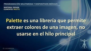 PROGRAMACIÓN MULTIMEDIA Y DISPOSITIVOS MÓVILES
MATERIAL DESIGN
© J.D.CABRERA
Palette es una librería que permite
extraer colores de una imagen, no
usarse en el hilo principal
ELEMENTOS: PALETTE
 