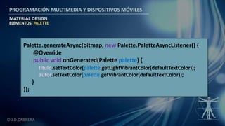 PROGRAMACIÓN MULTIMEDIA Y DISPOSITIVOS MÓVILES
MATERIAL DESIGN
© J.D.CABRERA
ELEMENTOS: PALETTE
Palette.generateAsync(bitmap, new Palette.PaletteAsyncListener() {
@Override
public void onGenerated(Palette palette) {
titulo.setTextColor(palette.getLightVibrantColor(defaultTextColor));
autor.setTextColor(palette.getVibrantColor(defaultTextColor));
}
});
 