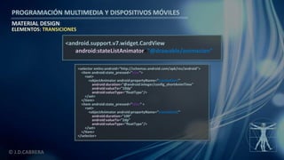 PROGRAMACIÓN MULTIMEDIA Y DISPOSITIVOS MÓVILES
MATERIAL DESIGN
© J.D.CABRERA
ELEMENTOS: TRANSICIONES
<android.support.v7.widget.CardView
android:stateListAnimator="@drawable/animacion”
<selector xmlns:android="http://schemas.android.com/apk/res/android">
<item android:state_pressed="true">
<set>
<objectAnimator android:propertyName="translationZ"
android:duration="@android:integer/config_shortAnimTime"
android:valueTo="10dp"
android:valueType="floatType"/>
</set>
</item>
<item android:state_pressed="false“ >
<set>
<objectAnimator android:propertyName="translationZ"
android:duration="100"
android:valueTo="2dp"
android:valueType="floatType"/>
</set>
</item>
</selector>
 