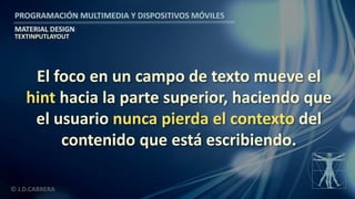 PROGRAMACIÓN MULTIMEDIA Y DISPOSITIVOS MÓVILES
MATERIAL DESIGN
© J.D.CABRERA
TEXTINPUTLAYOUT
El foco en un campo de texto mueve el
hint hacia la parte superior, haciendo que
el usuario nunca pierda el contexto del
contenido que está escribiendo.
 