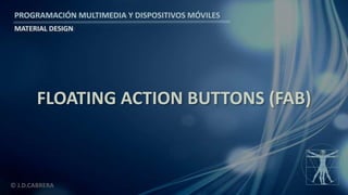PROGRAMACIÓN MULTIMEDIA Y DISPOSITIVOS MÓVILES
MATERIAL DESIGN
© J.D.CABRERA
FLOATING ACTION BUTTONS (FAB)
 