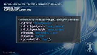 PROGRAMACIÓN MULTIMEDIA Y DISPOSITIVOS MÓVILES
MATERIAL DESIGN
© J.D.CABRERA
<android.support.design.widget.FloatingActionButton
android:id="@+id/miboton"
android:layout_width="wrap_content"
android:layout_height="wrap_content"
android:src="@drawable/ic_bot"
app:fabSize="normal"
app:borderWidth="0dp" />
FLOATING ACTION BUTTONS (FAB)
 