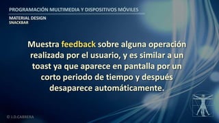 PROGRAMACIÓN MULTIMEDIA Y DISPOSITIVOS MÓVILES
MATERIAL DESIGN
© J.D.CABRERA
SNACKBAR
Muestra feedback sobre alguna operación
realizada por el usuario, y es similar a un
toast ya que aparece en pantalla por un
corto periodo de tiempo y después
desaparece automáticamente.
 