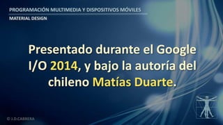 PROGRAMACIÓN MULTIMEDIA Y DISPOSITIVOS MÓVILES
MATERIAL DESIGN
© J.D.CABRERA
Presentado durante el Google
I/O 2014, y bajo la autoría del
chileno Matías Duarte.
 