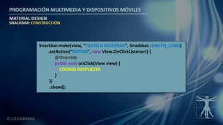 PROGRAMACIÓN MULTIMEDIA Y DISPOSITIVOS MÓVILES
MATERIAL DESIGN
© J.D.CABRERA
SNACKBAR: CONSTRUCCIÓN
Snackbar.make(view, “TEXTO A MOSTRAR", Snackbar.LENGTH_LONG)
.setAction(“BOTON", new View.OnClickListener() {
@Override
public void onClick(View view) {
CÓDIGO RESPUESTA
}
})
.show();
 
