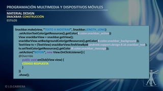 PROGRAMACIÓN MULTIMEDIA Y DISPOSITIVOS MÓVILES
MATERIAL DESIGN
© J.D.CABRERA
SNACKBAR: CONSTRUCCIÓN
ESTILOS
Snackbar.make(view, “TEXTO A MOSTRAR", Snackbar.LENGTH_LONG)
.setActionTextColor(getResources().getColor(R.color.snackbar_action))
View snackBarView = snackbar.getView();
snackBarView.setBackgroundColor(getResources().getColor(R.color.snackbar_background));
TextView tv = (TextView) snackBarView.findViewById(android.support.design.R.id.snackbar_text);
tv.setTextColor(getResources().getColor(R.color.snackbar_message));
.setAction(“BOTON", new View.OnClickListener() {
@Override
public void onClick(View view) {
CÓDIGO RESPUESTA
}
})
.show();
 
