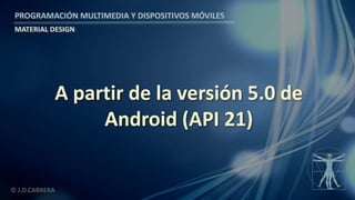 PROGRAMACIÓN MULTIMEDIA Y DISPOSITIVOS MÓVILES
MATERIAL DESIGN
© J.D.CABRERA
A partir de la versión 5.0 de
Android (API 21)
 