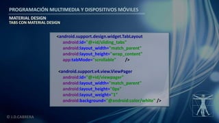 PROGRAMACIÓN MULTIMEDIA Y DISPOSITIVOS MÓVILES
MATERIAL DESIGN
© J.D.CABRERA
TABS CON MATERIAL DESIGN
<android.support.design.widget.TabLayout
android:id="@+id/sliding_tabs"
android:layout_width="match_parent"
android:layout_height="wrap_content"
app:tabMode="scrollable" />
<android.support.v4.view.ViewPager
android:id="@+id/viewpager"
android:layout_width="match_parent"
android:layout_height="0px"
android:layout_weight="1"
android:background="@android:color/white" />
 