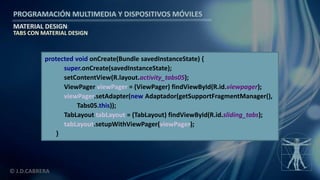 PROGRAMACIÓN MULTIMEDIA Y DISPOSITIVOS MÓVILES
MATERIAL DESIGN
© J.D.CABRERA
TABS CON MATERIAL DESIGN
protected void onCreate(Bundle savedInstanceState) {
super.onCreate(savedInstanceState);
setContentView(R.layout.activity_tabs05);
ViewPager viewPager = (ViewPager) findViewById(R.id.viewpager);
viewPager.setAdapter(new Adaptador(getSupportFragmentManager(),
Tabs05.this));
TabLayout tabLayout = (TabLayout) findViewById(R.id.sliding_tabs);
tabLayout.setupWithViewPager(viewPager);
}
 