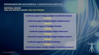 PROGRAMACIÓN MULTIMEDIA Y DISPOSITIVOS MÓVILES
MATERIAL DESIGN
© J.D.CABRERA
TABS CON MATERIAL DESIGN: TABS CON TOOLBAR
<android.support.design.widget.CoordinatorLayout
CODIGO
<android.support.design.widget.AppBarLayout
CODIGO
<android.support.v7.widget.Toolbar
CODIGO
<android.support.design.widget.TabLayout
CODIGO
</android.support.design.widget.AppBarLayout>
CODIGO
<android.support.v4.view.ViewPager
CODIGO
</android.support.design.widget.CoordinatorLayout>
 