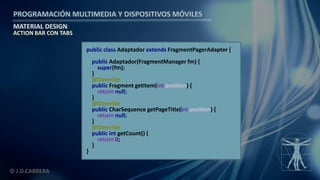 PROGRAMACIÓN MULTIMEDIA Y DISPOSITIVOS MÓVILES
MATERIAL DESIGN
© J.D.CABRERA
ACTION BAR CON TABS
public class Adaptador extends FragmentPagerAdapter {
public Adaptador(FragmentManager fm) {
super(fm);
}
@Override
public Fragment getItem(int position) {
return null;
}
@Override
public CharSequence getPageTitle(int position) {
return null;
}
@Override
public int getCount() {
return 0;
}
}
 