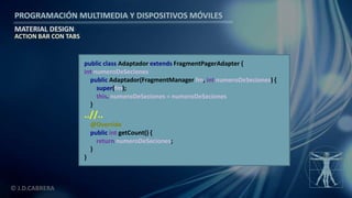 PROGRAMACIÓN MULTIMEDIA Y DISPOSITIVOS MÓVILES
MATERIAL DESIGN
© J.D.CABRERA
ACTION BAR CON TABS
public class Adaptador extends FragmentPagerAdapter {
int numeroDeSeciones
public Adaptador(FragmentManager fm, int numeroDeSeciones) {
super(fm);
this. numeroDeSeciones = numeroDeSeciones
}
..//..
@Override
public int getCount() {
return numeroDeSeciones;
}
}
 
