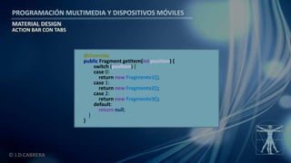 PROGRAMACIÓN MULTIMEDIA Y DISPOSITIVOS MÓVILES
MATERIAL DESIGN
© J.D.CABRERA
ACTION BAR CON TABS
@Override
public Fragment getItem(int position) {
switch (position) {
case 0:
return new Fragmento1();
case 1:
return new Fragmento2();
case 2:
return new Fragmento3();
default:
return null;
}
}
 