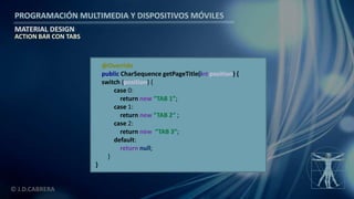 PROGRAMACIÓN MULTIMEDIA Y DISPOSITIVOS MÓVILES
MATERIAL DESIGN
© J.D.CABRERA
ACTION BAR CON TABS
@Override
public CharSequence getPageTitle(int position) {
switch (position) {
case 0:
return new “TAB 1”;
case 1:
return new “TAB 2“ ;
case 2:
return new “TAB 3”;
default:
return null;
}
}
 