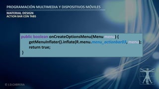 PROGRAMACIÓN MULTIMEDIA Y DISPOSITIVOS MÓVILES
MATERIAL DESIGN
© J.D.CABRERA
ACTION BAR CON TABS
public boolean onCreateOptionsMenu(Menu menu) {
getMenuInflater().inflate(R.menu.menu_actionbar03, menu);
return true;
}
 