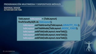 PROGRAMACIÓN MULTIMEDIA Y DISPOSITIVOS MÓVILES
MATERIAL DESIGN
© J.D.CABRERA
ACTION BAR CON TABS
TabLayout tabLayout = (TabLayout)
findViewById(R.id.TabLayout);
tabLayout.setTabGravity(TabLayout.GRAVITY_FILL);
tabLayout.setTabMode(TabLayout.MODE_FIXED);
tabLayout.addTab(tabLayout.newTab());
tabLayout.addTab(tabLayout.newTab());
tabLayout.addTab(tabLayout.newTab());
 