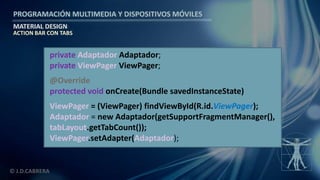 PROGRAMACIÓN MULTIMEDIA Y DISPOSITIVOS MÓVILES
MATERIAL DESIGN
© J.D.CABRERA
ACTION BAR CON TABS
private Adaptador Adaptador;
private ViewPager ViewPager;
@Override
protected void onCreate(Bundle savedInstanceState)
ViewPager = (ViewPager) findViewById(R.id.ViewPager);
Adaptador = new Adaptador(getSupportFragmentManager(),
tabLayout.getTabCount());
ViewPager.setAdapter(Adaptador);
 