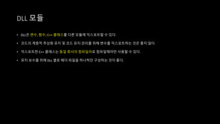 • DLL은 변수, 함수, C++ 클래스를 다른 모듈에 익스포트할 수 있다.
• 코드의 계층적 추상화 유지 및 코드 유지 관리를 위해 변수를 익스포트하는 것은 좋지 않다.
• 익스포트한 C++ 클래스는 동일 회사의 컴파일러로 컴파일해야만 사용할 수 있다.
• 유지 보수를 위해 DLL 별로 헤더 파일을 하나씩만 구성하는 것이 좋다.
DLL 모듈
 