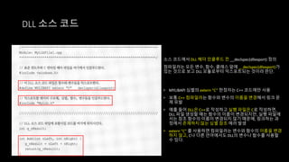 DLL 소스 코드
소스 코드에서 DLL 헤더 인클루드 전 __declspec(dllexport) 정의
컴파일러는 모든 변수, 함수, 클래스 앞에 __declspec(dllexport)가
있는 것으로 보고 DLL 모듈로부터 익스포트되는 것이라 판단.
• MYLIBAPI 심벌의 extern “C” 한정자는 C++ 코드에만 사용
• 보통 C++ 컴파일러는 함수와 변수의 이름을 변경해서 링크 문
제 유발
• 예를 들어 DLL은 C++로 작성하고 실행 파일은 C로 작성하면,
DLL 파일 생성할 때는 함수의 이름이 변경되지만, 실행 파일에
서는 참조 함수의 이름이 변경되지 않기 때문에, 링크하는 과
정에서 존재하지 않는 심벌 참조 에러 발생
• extern "C" 를 사용하면 컴파일러는 변수와 함수의 이름을 변경
하지 않고, C나 다른 언어에서도 DLL의 변수나 함수를 사용할
수 있다.
 