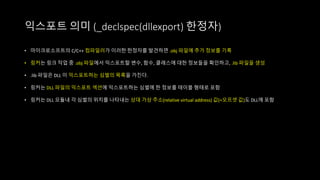 익스포트 의미 (_declspec(dllexport) 한정자)
• 마이크로소프트의 C/C++ 컴파일러가 이러한 한정자를 발견하면 .obj 파일에 추가 정보를 기록
• 링커는 링크 작업 중 .obj 파일에서 익스포트할 변수, 함수, 클래스에 대한 정보들을 확인하고, .lib 파일을 생성
• .lib 파일은 DLL 이 익스포트하는 심벌의 목록을 가진다.
• 링커는 DLL 파일의 익스포트 섹션에 익스포트하는 심벌에 한 정보를 테이블 형태로 포함
• 링커는 DLL 모듈내 각 심벌의 위치를 나타내는 상대 가상 주소(relative virtual address) 값(=오프셋 값)도 DLL에 포함
 