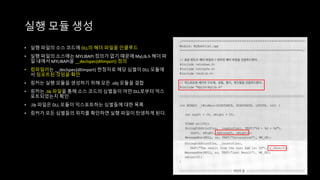 실행 모듈 생성
• 실행 파일의 소스 코드에 DLL의 헤더 파일을 인클루드
• 실행 파일의 소스에는 MYLIBAPI 정의가 없기 때문에 MyLib.h 헤더 파
일 내에서 MYLIBAPI을 __declspec(dllimport) 정의
• 컴파일러는 __declspec(dllimport) 한정자로 해당 심벌이 DLL 모듈에
서 임포트된 것임을 확인
• 링커는 실행 모듈을 생성하기 위해 모든 .obj 모듈을 결합
• 링커는 .lib 파일을 통해 소스 코드의 심벌들이 어떤 DLL로부터 익스
포트되었는지 확인
• .lib 파일은 DLL 모듈이 익스포트하는 심벌들에 대한 목록
• 링커가 모든 심벌들의 위치를 확인하면 실행 파일이 탄생하게 된다.
 