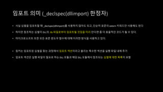 임포트 의미 (_declspec(dllimport) 한정자)
• 사실 심벌을 임포트할 때 _declspec(dllimport)를 사용하지 않아도 되고, 단순히 표준의 extern 키워드만 사용해도 된다
• 하지만 참조하는 심벌이 DLL의 .lib 파일로부터 임포트될 것임을 미리 안다면 좀 더 효율적인 코드가 될 수 있다.
• 마이크로소프트 또한 모든 표준 윈도우 함수에 대해 이러한 방식을 사용하고 있다.
• 링커는 임포트된 심벌을 찾는 과정에서 임포트 섹션이라고 불리는 특수한 섹션을 실행 파일 내에 추가
• 임포트 섹션은 실행 파일이 필요로 하는 DLL 모듈과 해당 DLL 모듈에서 참조되는 심벌에 대한 목록이 포함
 