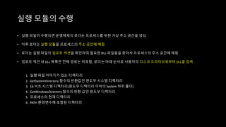 실행 모듈의 수행
• 실행 파일이 수행되면 운영체제의 로더는 프로세스를 위한 가상 주소 공간을 생성
• 이후 로더는 실행 모듈을 프로세스의 주소 공간에 매핑
• 로더는 실행 파일의 임포트 섹션을 확인하여 필요한 DLL 파일들을 찾아서 프로세스의 주소 공간에 매핑
• 임포트 섹션 내 DLL 목록은 전체 경로는 미포함, 로더는 아래 순서로 사용자의 디스크 드라이브로부터 DLL을 검색
1. 실행 파일 이미지가 있는 디렉터리
2. GetSystemDirectory 함수의 반환값인 윈도우 시스템 디렉터리
3. 16 비트 시스템 디렉터리(윈도우 디렉터리 이하의 System 하위 폴더)
4. GetWindowsDirectory 함수의 반환 값인 윈도우 디렉터리
5. 프로세스의 현재 디렉터리
6. PATH 환경변수에 포함된 디렉터리
 