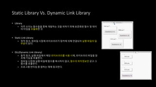 • Library
• 자주 쓰이는 함수들을 중복 개발하는 것을 피하기 위해 표준화된 함수 및 데이
터 타입을 모듈화한 것
• Static Link Library
• 정적 링크, 컴파일 시점에 라이브러리가 링커에 의해 연결되어 실행 파일의 일
부분이 된다.
• DLL(Dynamic Link Library)
• 동적 링크, 실행 파일에서 해당 라이브러리를 사용 시에, 라이브러리 파일을 참
조해 기능을 호출한다.
• 컴파일 시점에 실행 파일에 함수를 복사하지 않고, 함수의 위치정보만 갖고 그
함수를 호출한다.
• 프로그램 런타임 중 원하는 때에 링크한다.
Static Library Vs. Dynamic Link Library
 